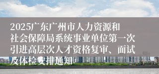 2025广东广州市人力资源和社会保障局系统事业单位第一次引进高层次人才资格复审、面试及体检安排通知