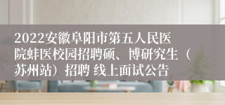 2022安徽阜阳市第五人民医院蚌医校园招聘硕、博研究生（苏州站）招聘 线上面试公告
