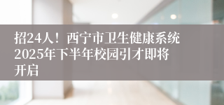 招24人！西宁市卫生健康系统2025年下半年校园引才即将开启