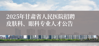 2025年甘肃省人民医院招聘皮肤科、眼科专业人才公告