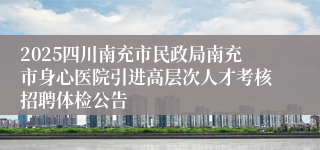 2025四川南充市民政局南充市身心医院引进高层次人才考核招聘体检公告