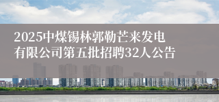 2025中煤锡林郭勒芒来发电有限公司第五批招聘32人公告