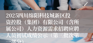 2025四川绵阳科技城新区投资控股（集团）有限公司（含所属公司）人力资源需求招聘应聘人员初试成绩公示（第三批次第一部分）