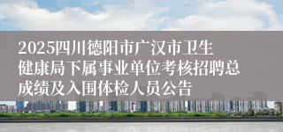 2025四川德阳市广汉市卫生健康局下属事业单位考核招聘总成绩及入围体检人员公告