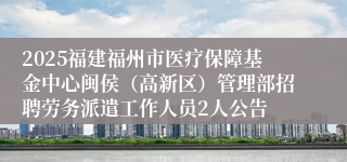 2025福建福州市医疗保障基金中心闽侯（高新区）管理部招聘劳务派遣工作人员2人公告