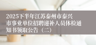 2025下半年江苏泰州市泰兴市事业单位招聘递补人员体检通知书领取公告（二）
