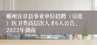 郴州宜章县事业单位招聘（引进）医卫类高层次人才6人公告_2022年湖南