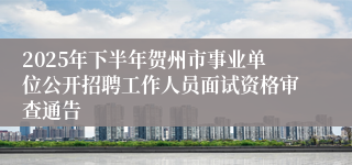 2025年下半年贺州市事业单位公开招聘工作人员面试资格审查通告