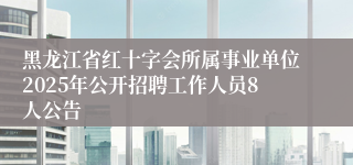 黑龙江省红十字会所属事业单位2025年公开招聘工作人员8人公告