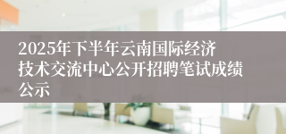 2025年下半年云南国际经济技术交流中心公开招聘笔试成绩公示