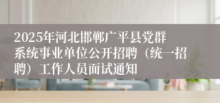 2025年河北邯郸广平县党群系统事业单位公开招聘(统一招聘)工作人员面试通知