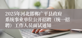 2025年河北邯郸广平县政府系统事业单位公开招聘(统一招聘)工作人员面试通知