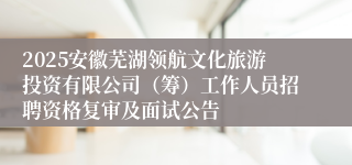 2025安徽芜湖领航文化旅游投资有限公司（筹）工作人员招聘资格复审及面试公告