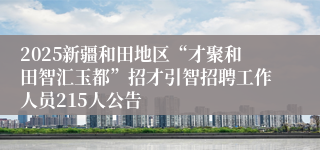 2025新疆和田地区“才聚和田智汇玉都”招才引智招聘工作人员215人公告