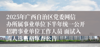 2025年广西自治区党委网信办所属事业单位下半年统一公开招聘事业单位工作人员 面试入围人选资格审查公告