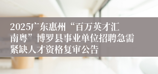 2025广东惠州“百万英才汇南粤”博罗县事业单位招聘急需紧缺人才资格复审公告