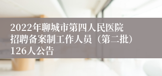 2022年聊城市第四人民医院招聘备案制工作人员（第二批）126人公告