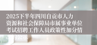 2025下半年四川自贡市人力资源和社会保障局市属事业单位考试招聘工作人员政策性加分情况的公示
