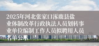 2025年河北张家口涿鹿县盐业体制改革行政执法人员划转事业单位编制工作人员拟聘用人员名单公示