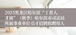2025黑龙江哈尔滨“丁香人才周”（秋季）哈尔滨市司法局所属事业单位引才招聘拟聘用人员名单公示