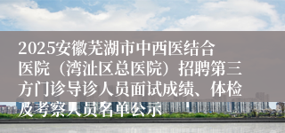 2025安徽芜湖市中西医结合医院(湾沚区总医院)招聘第三方门诊导诊人员面试成绩、体检及考察人员名单公示