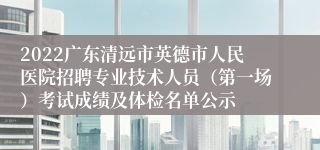 2022广东清远市英德市人民医院招聘专业技术人员（第一场）考试成绩及体检名单公示