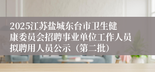2025江苏盐城东台市卫生健康委员会招聘事业单位工作人员拟聘用人员公示（第二批）