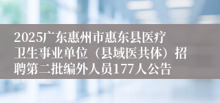 2025广东惠州市惠东县医疗卫生事业单位（县域医共体）招聘第二批编外人员177人公告