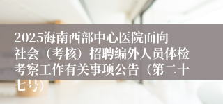 2025海南西部中心医院面向社会(考核)招聘编外人员体检考察工作有关事项公告(第二十七号)