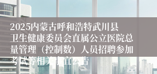 2025内蒙古呼和浩特武川县卫生健康委员会直属公立医院总量管理(控制数)人员招聘参加考试等相关事宜公告