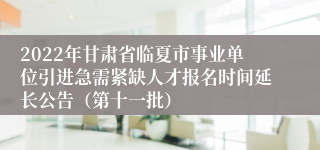 2022年甘肃省临夏市事业单位引进急需紧缺人才报名时间延长公告（第十一批）