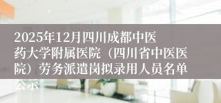 2025年12月四川成都中医药大学附属医院（四川省中医医院）劳务派遣岗拟录用人员名单公示