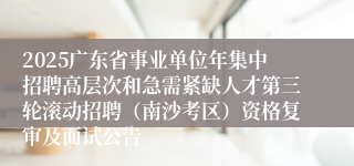 2025广东省事业单位年集中招聘高层次和急需紧缺人才第三轮滚动招聘（南沙考区）资格复审及面试公告