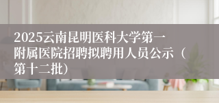 2025云南昆明医科大学第一附属医院招聘拟聘用人员公示（第十二批）