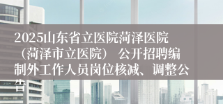 2025山东省立医院菏泽医院（菏泽市立医院） 公开招聘编制外工作人员岗位核减、调整公告