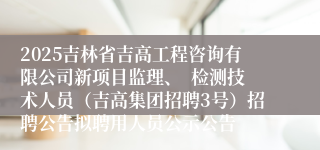 2025吉林省吉高工程咨询有限公司新项目监理、  检测技术人员（吉高集团招聘3号）招聘公告拟聘用人员公示公告