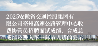 2025安徽省交通控股集团有限公司亳州高速公路管理中心收费协管员招聘面试成绩、合成总成绩及进入下一环节人员的公示