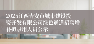 2025江西吉安市城市建设投资开发有限公司绿色通道招聘增补拟录用人员公示