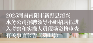 2025河南南阳市新野县淯兴水务公司招聘领导小组招聘拟进入考察和实操人员现场资格审查有关事宜公告(第4号)