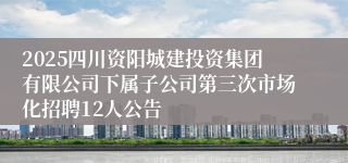 2025四川资阳城建投资集团有限公司下属子公司第三次市场化招聘12人公告