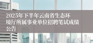 2025年下半年云南省生态环境厅所属事业单位招聘笔试成绩公告