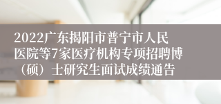 2022广东揭阳市普宁市人民医院等7家医疗机构专项招聘博（硕）士研究生面试成绩通告