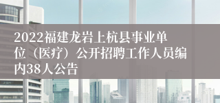 2022福建龙岩上杭县事业单位（医疗）公开招聘工作人员编内38人公告