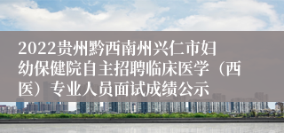 2022贵州黔西南州兴仁市妇幼保健院自主招聘临床医学（西医）专业人员面试成绩公示