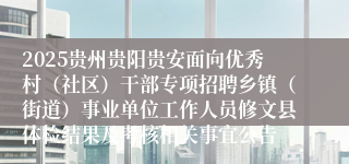 2025贵州贵阳贵安面向优秀村（社区）干部专项招聘乡镇（街道）事业单位工作人员修文县体检结果及考核相关事宜公告