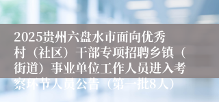2025贵州六盘水市面向优秀村(社区)干部专项招聘乡镇(街道)事业单位工作人员进入考察环节人员公告(第一批8人)