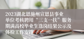 2023湖北恩施州宣恩县事业单位考核聘用“三支一扶”服务期满高校毕业生选岗结果公示及体检工作安排