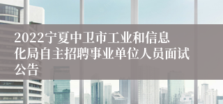 2022宁夏中卫市工业和信息化局自主招聘事业单位人员面试公告