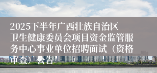 2025下半年广西壮族自治区卫生健康委员会项目资金监管服务中心事业单位招聘面试(资格审查)公告