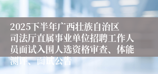 2025下半年广西壮族自治区司法厅直属事业单位招聘工作人员面试入围人选资格审查、体能测评、面试公告